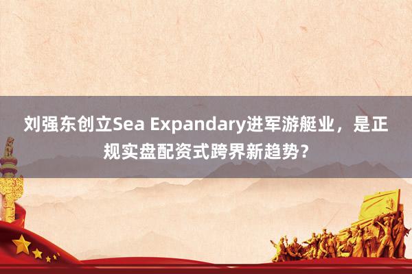刘强东创立Sea Expandary进军游艇业，是正规实盘配资式跨界新趋势？