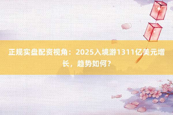 正规实盘配资视角：2025入境游1311亿美元增长，趋势如何？