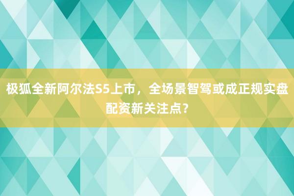 极狐全新阿尔法S5上市,全场景智驾或成正规实盘配资新关注点?