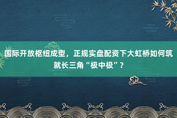 国际开放枢纽成型,正规实盘配资下大虹桥如何筑就长三角“极中极”?