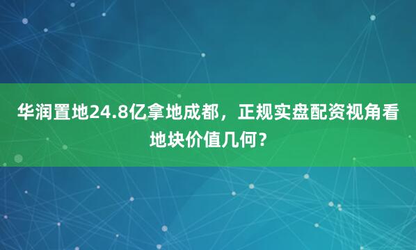 华润置地24.8亿拿地成都，正规实盘配资视角看地块价值几何？