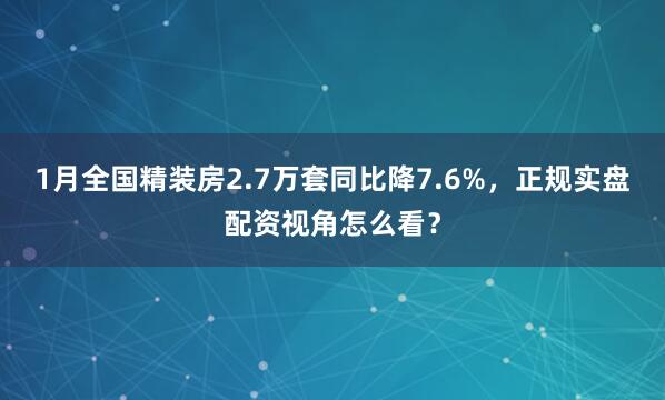 1月全国精装房2.7万套同比降7.6%,正规实盘配资视角怎么看?
