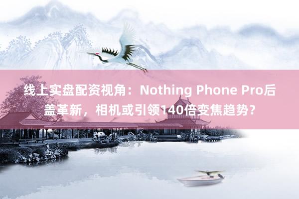 线上实盘配资视角：Nothing Phone Pro后盖革新，相机或引领140倍变焦趋势？