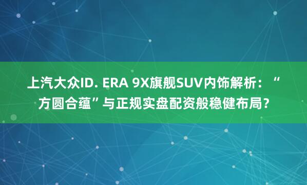 上汽大众ID. ERA 9X旗舰SUV内饰解析：“方圆合蕴”与正规实盘配资般稳健布局？