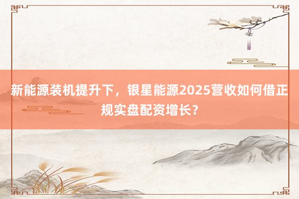 新能源装机提升下，银星能源2025营收如何借正规实盘配资增长？