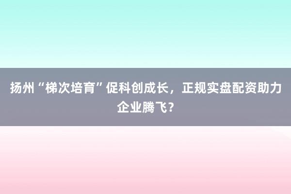扬州“梯次培育”促科创成长，正规实盘配资助力企业腾飞？