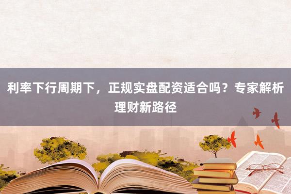 利率下行周期下，正规实盘配资适合吗？专家解析理财新路径