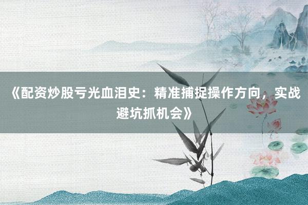 《配资炒股亏光血泪史：精准捕捉操作方向，实战避坑抓机会》