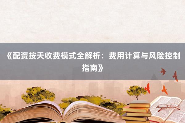 《配资按天收费模式全解析：费用计算与风险控制指南》