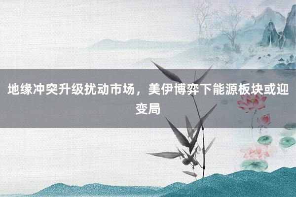 地缘冲突升级扰动市场,美伊博弈下能源板块或迎变局