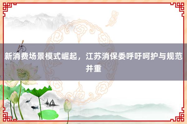 新消费场景模式崛起,江苏消保委呼吁呵护与规范并重