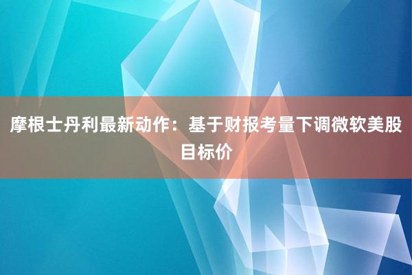 摩根士丹利最新动作：基于财报考量下调微软美股目标价