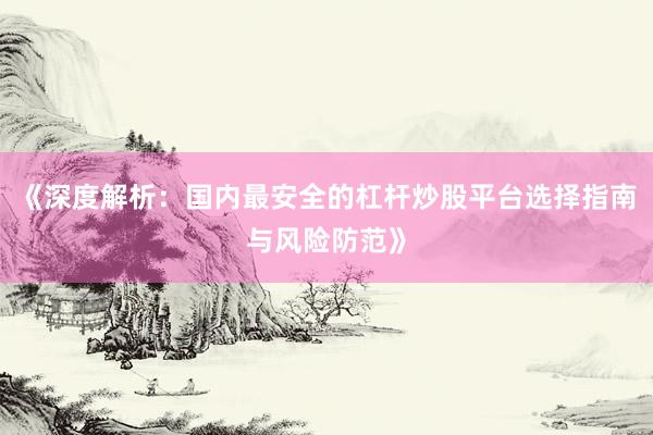 《深度解析：国内最安全的杠杆炒股平台选择指南与风险防范》