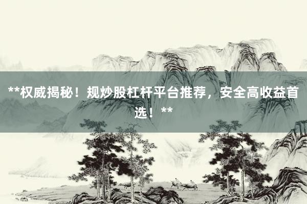 **权威揭秘！规炒股杠杆平台推荐，安全高收益首选！**
