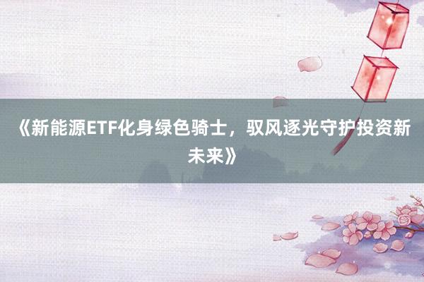 《新能源ETF化身绿色骑士，驭风逐光守护投资新未来》