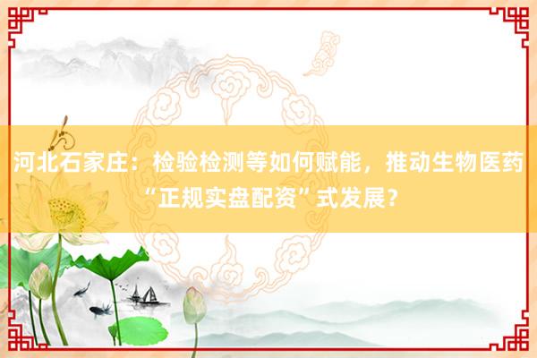 河北石家庄：检验检测等如何赋能，推动生物医药“正规实盘配资”式发展？