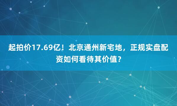 起拍价17.69亿！北京通州新宅地，正规实盘配资如何看待其价值？
