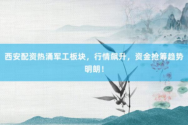 西安配资热涌军工板块，行情飙升，资金抢筹趋势明朗！