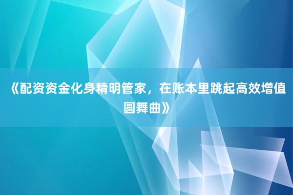 《配资资金化身精明管家，在账本里跳起高效增值圆舞曲》