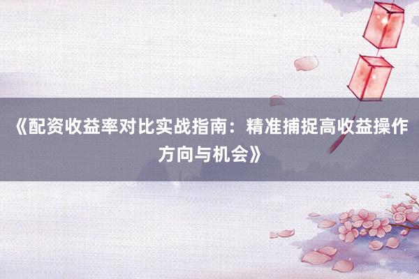 《配资收益率对比实战指南：精准捕捉高收益操作方向与机会》