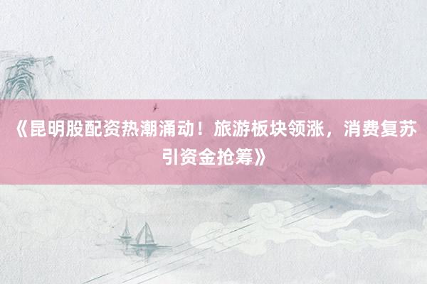 《昆明股配资热潮涌动！旅游板块领涨，消费复苏引资金抢筹》
