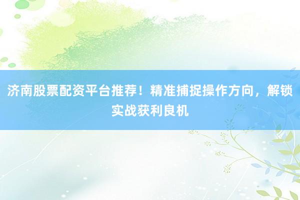 济南股票配资平台推荐！精准捕捉操作方向，解锁实战获利良机