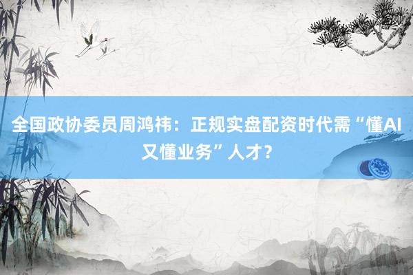 全国政协委员周鸿祎：正规实盘配资时代需“懂AI又懂业务”人才？