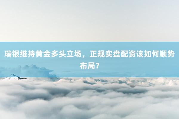瑞银维持黄金多头立场，正规实盘配资该如何顺势布局？