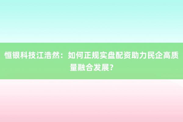恒银科技江浩然：如何正规实盘配资助力民企高质量融合发展？