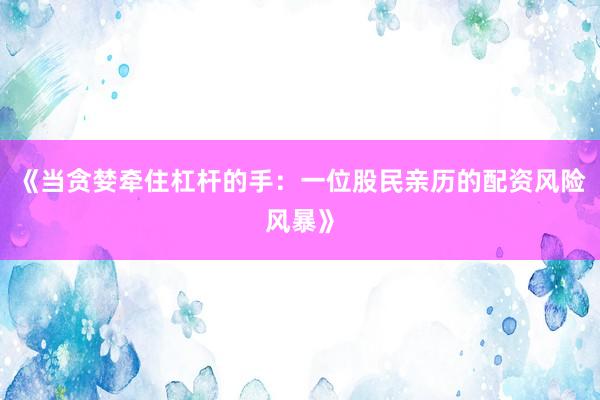 《当贪婪牵住杠杆的手：一位股民亲历的配资风险风暴》
