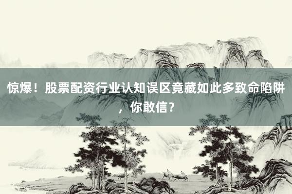 惊爆！股票配资行业认知误区竟藏如此多致命陷阱，你敢信？