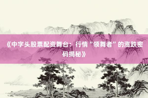 《中字头股票配资舞台：行情“领舞者”的涨跌密码揭秘》