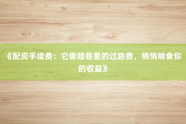 《配资手续费：它像暗巷里的过路费，悄悄啃食你的收益》