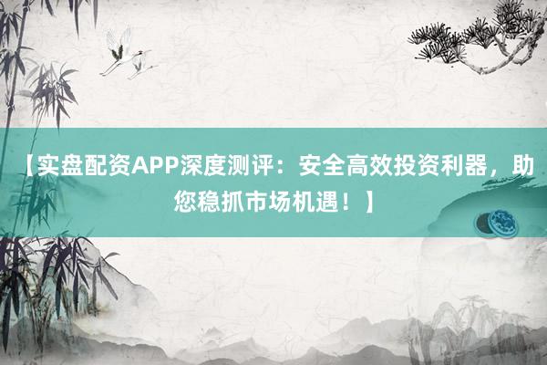 【实盘配资APP深度测评：安全高效投资利器，助您稳抓市场机遇！】