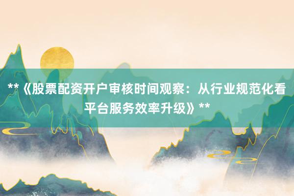 **《股票配资开户审核时间观察：从行业规范化看平台服务效率升级》**
