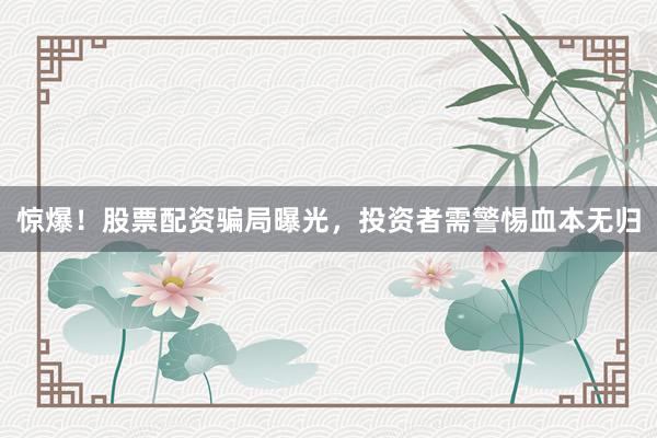 惊爆!股票配资骗局曝光,投资者需警惕血本无归