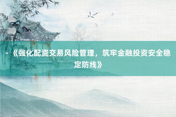 - 《强化配资交易风险管理，筑牢金融投资安全稳定防线》
