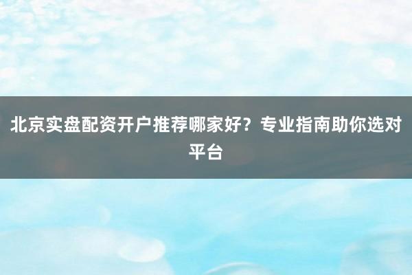 北京实盘配资开户推荐哪家好?专业指南助你选对平台