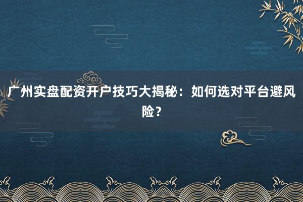 广州实盘配资开户技巧大揭秘:如何选对平台避风险?